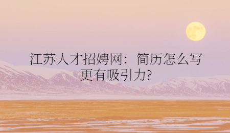 江苏人才招娉网：简历怎么写更有吸引力?