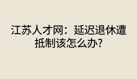 江苏人才网:延迟退休遭抵制该怎么办?