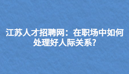 江苏人才招聘网:在职场中如何处理好人际关系?