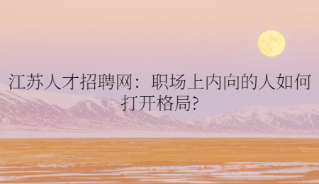 江苏人才招聘网：职场上内向的人如何打开格局?