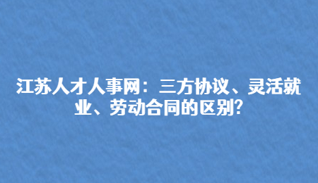 江苏人才人事网：三方协议、灵活就业、劳动合同的区别?