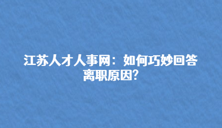 江苏人才人事网:如何巧妙回答离职原因?