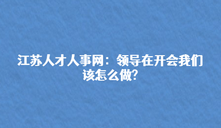 江苏人才人事网：领导在开会我们该怎么做?