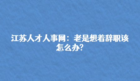 江苏人才人事网：老是想着辞职该怎么办?