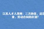 江苏人才人事网：三方协议、灵活就业、劳动合同的区别?