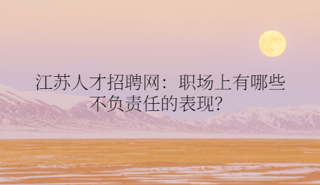 江苏人才招聘网：职场上有哪些不负责任的表现？