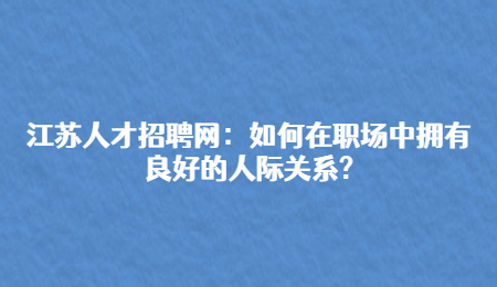 江苏人才招聘网：如何在职场中拥有良好的人际关系?
