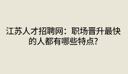 江苏人才招聘网：职场晋升最快的人都有哪些特点?