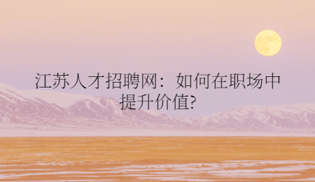 江苏人才招聘网：如何在职场中提升价值?