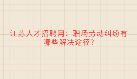 江苏人才招聘网：职场劳动纠纷有哪些解决途径?