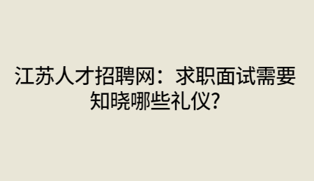 江苏人才招聘网：求职面试需要知晓哪些礼仪?