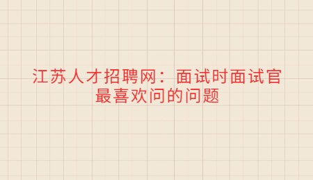 江苏人才招聘网:面试时面试官最喜欢问的问题