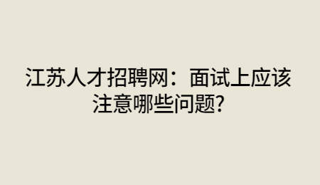江苏人才招聘网：面试上应该注意哪些问题?