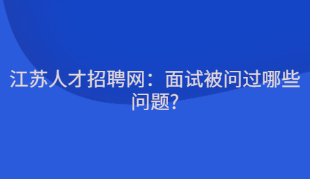 江苏人才招聘网：面试被问过哪些问题?
