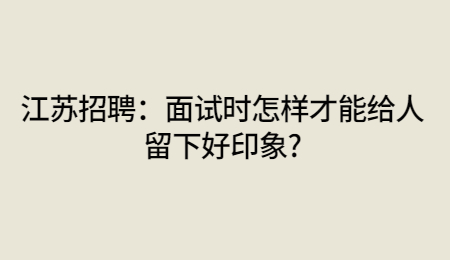 江苏招聘：面试时怎样才能给人留下好印象?