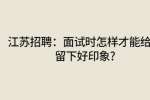 江苏招聘：面试时怎样才能给人留下好印象?
