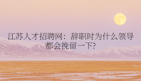 江苏人才招聘网：辞职时为什么领导都会挽留一下?