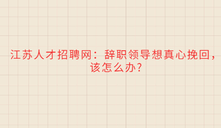 江苏人才招聘网:辞职领导想真心挽回,该怎么办?