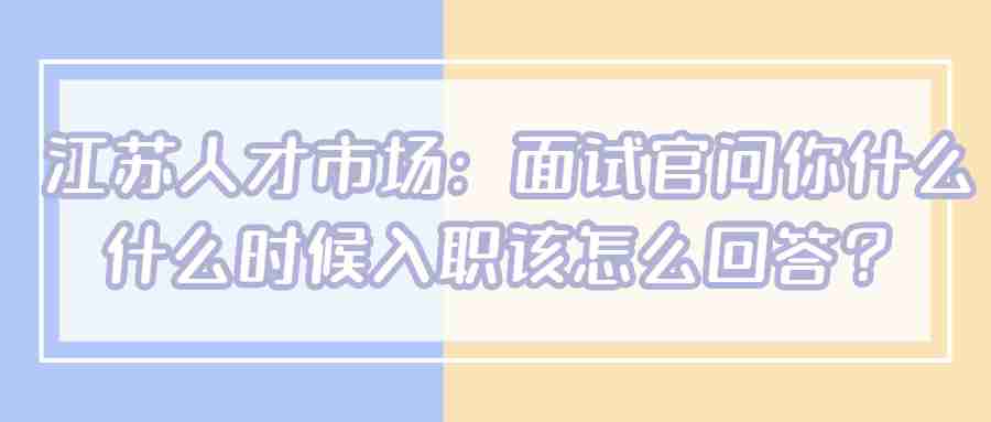 江苏人才市场：面试官问你什么什么时候入职该怎么回答？.jpg