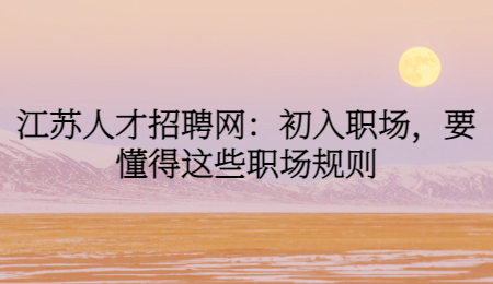 江苏人才招聘网:初入职场,要懂得这些职场规则