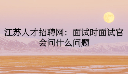 江苏人才招聘网:面试时面试官会问什么问题