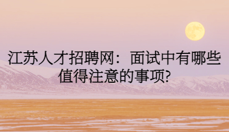 江苏人才招聘网:面试中有哪些值得注意的事项?