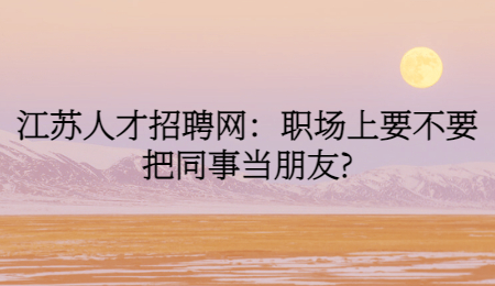 江苏人才招聘网：职场上要不要把同事当朋友?