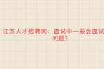江苏人才招聘网：面试中一般会面试哪些问题?