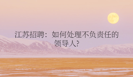 江苏招聘：如何处理不负责任的领导人?