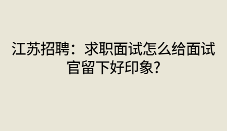 江苏招聘:求职面试怎么给面试官留下好印象?