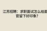 江苏招聘：求职面试怎么给面试官留下好印象?