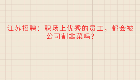 江苏招聘:职场上优秀的员工,都会被公司割韭菜吗?