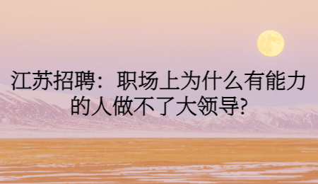 江苏招聘：职场上为什么有能力的人做不了大领导?