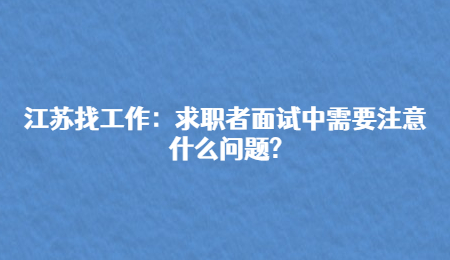 江苏找工作:求职者面试中需要注意什么问题?