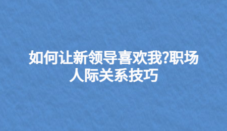 如何让新领导喜欢我?职场人际关系技巧